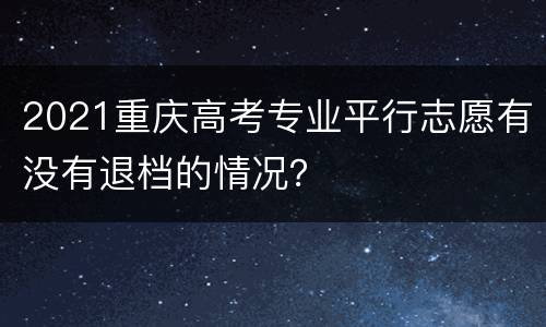 2021重庆高考专业平行志愿有没有退档的情况？