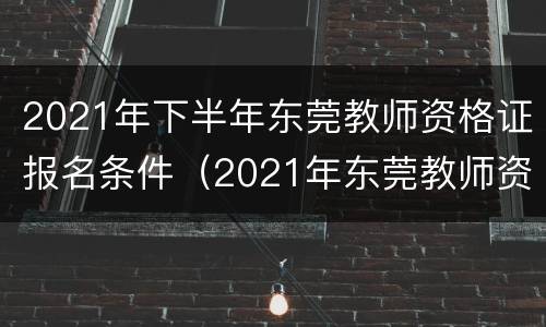 2021年下半年东莞教师资格证报名条件（2021年东莞教师资格证考试时间）