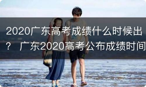 2020广东高考成绩什么时候出？ 广东2020高考公布成绩时间