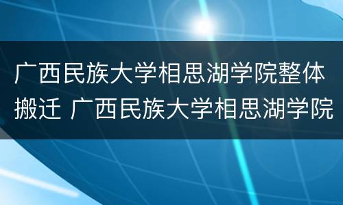 广西民族大学相思湖学院整体搬迁 广西民族大学相思湖学院搬迁文件