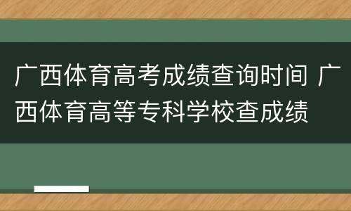 广西体育高考成绩查询时间 广西体育高等专科学校查成绩