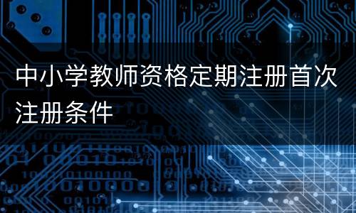 中小学教师资格定期注册首次注册条件