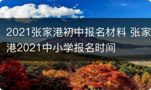 2021张家港初中报名材料 张家港2021中小学报名时间