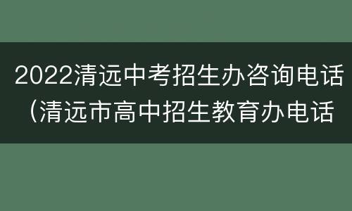 2022清远中考招生办咨询电话（清远市高中招生教育办电话）