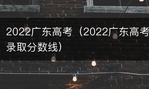 2022广东高考（2022广东高考录取分数线）
