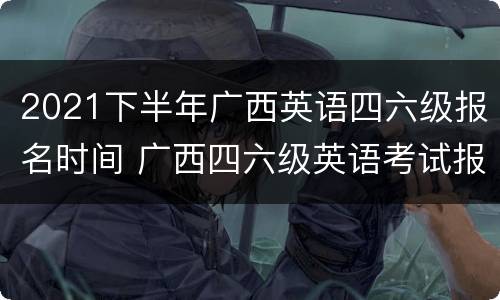2021下半年广西英语四六级报名时间 广西四六级英语考试报名时间