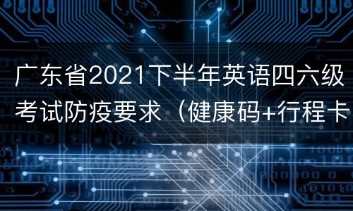 广东省2021下半年英语四六级考试防疫要求（健康码+行程卡+核酸）