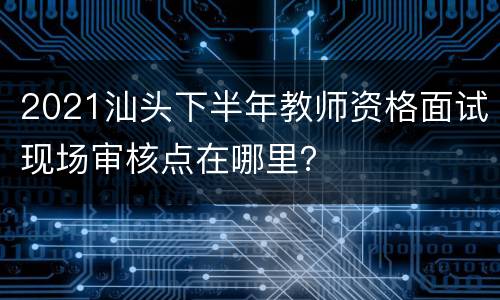 2021汕头下半年教师资格面试现场审核点在哪里？