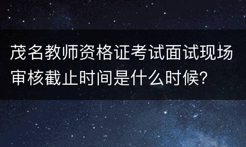 茂名教师资格证考试面试现场审核截止时间是什么时候？