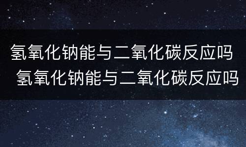 氢氧化钠能与二氧化碳反应吗 氢氧化钠能与二氧化碳反应吗