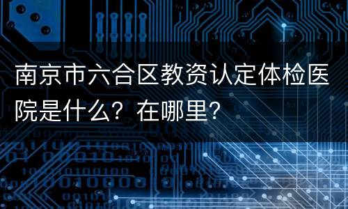 南京市六合区教资认定体检医院是什么？在哪里？