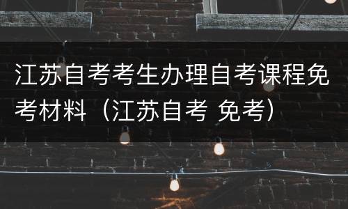 江苏自考考生办理自考课程免考材料（江苏自考 免考）
