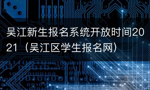 吴江新生报名系统开放时间2021（吴江区学生报名网）