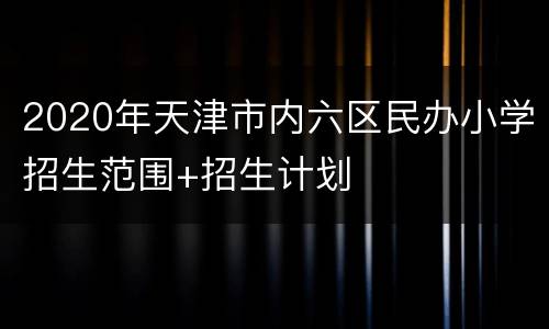 2020年天津市内六区民办小学招生范围+招生计划