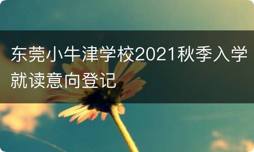 东莞小牛津学校2021秋季入学就读意向登记