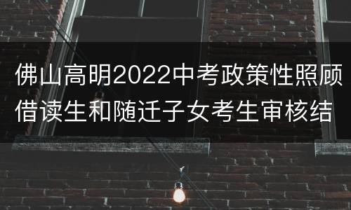佛山高明2022中考政策性照顾借读生和随迁子女考生审核结果名单