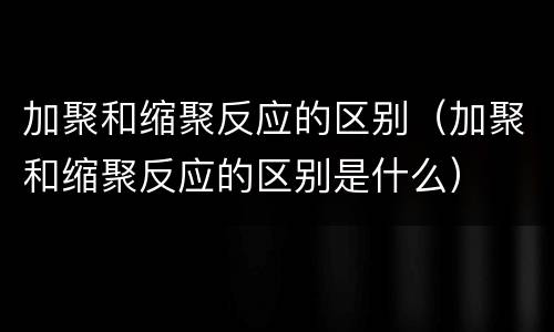 加聚和缩聚反应的区别（加聚和缩聚反应的区别是什么）