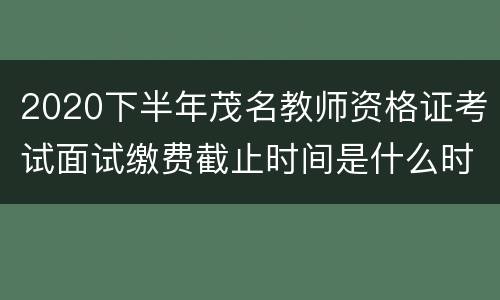 2020下半年茂名教师资格证考试面试缴费截止时间是什么时候？