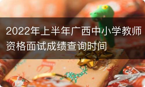 2022年上半年广西中小学教师资格面试成绩查询时间