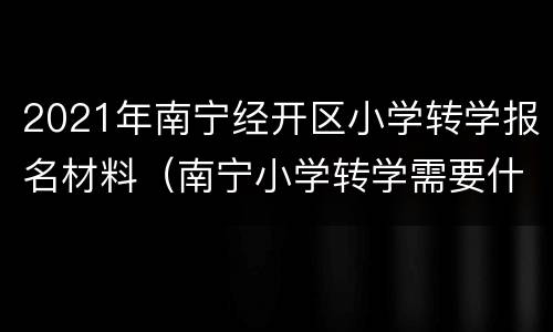 2021年南宁经开区小学转学报名材料（南宁小学转学需要什么资料）
