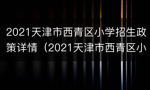 2021天津市西青区小学招生政策详情（2021天津市西青区小学招生政策详情表）