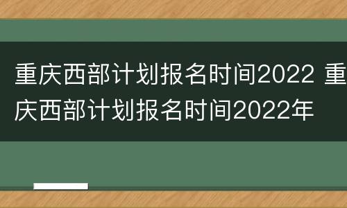 重庆西部计划报名时间2022 重庆西部计划报名时间2022年