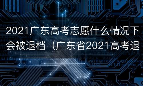 2021广东高考志愿什么情况下会被退档（广东省2021高考退档）