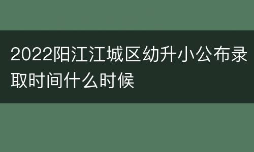 2022阳江江城区幼升小公布录取时间什么时候