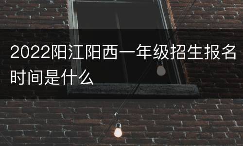 2022阳江阳西一年级招生报名时间是什么
