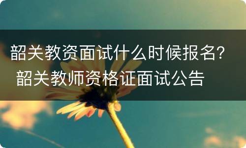 韶关教资面试什么时候报名？ 韶关教师资格证面试公告