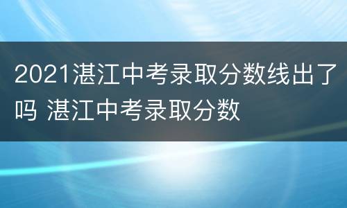 2021湛江中考录取分数线出了吗 湛江中考录取分数
