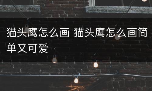 猫头鹰怎么画 猫头鹰怎么画简单又可爱