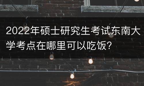 2022年硕士研究生考试东南大学考点在哪里可以吃饭?