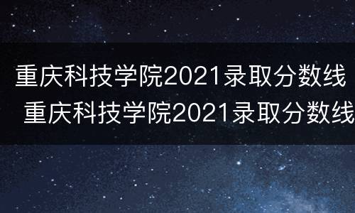 重庆科技学院2021录取分数线 重庆科技学院2021录取分数线文科