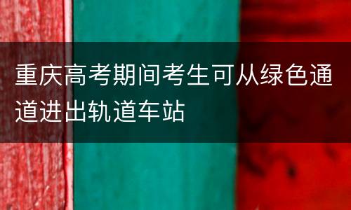 重庆高考期间考生可从绿色通道进出轨道车站