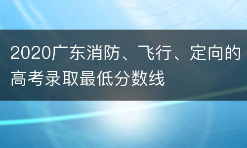 2020广东消防、飞行、定向的高考录取最低分数线