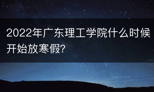 2022年广东理工学院什么时候开始放寒假？