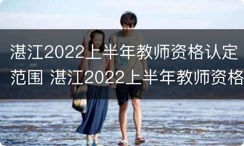湛江2022上半年教师资格认定范围 湛江2022上半年教师资格认定范围表