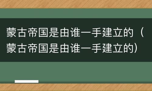 蒙古帝国是由谁一手建立的（蒙古帝国是由谁一手建立的）