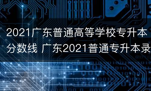 2021广东普通高等学校专升本分数线 广东2021普通专升本录取分数线