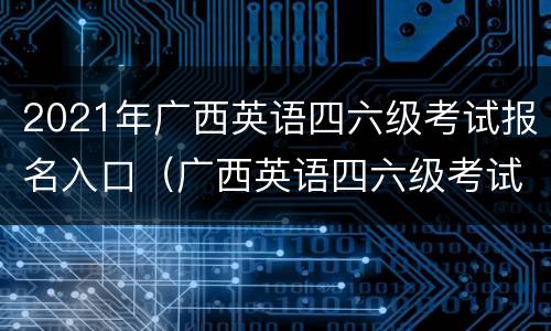 2021年广西英语四六级考试报名入口（广西英语四六级考试报名时间2021）