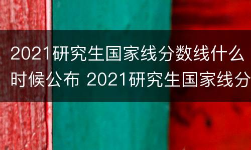 2021研究生国家线分数线什么时候公布 2021研究生国家线分数线什么时候公布出来