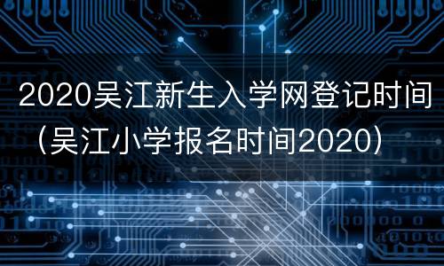 2020吴江新生入学网登记时间（吴江小学报名时间2020）