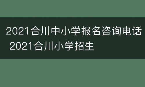 2021合川中小学报名咨询电话 2021合川小学招生