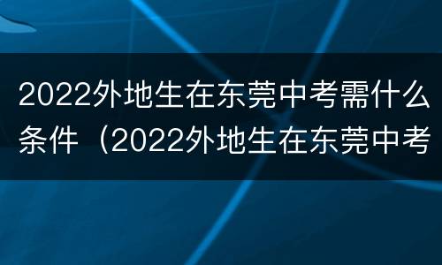 2022外地生在东莞中考需什么条件（2022外地生在东莞中考需什么条件呢）