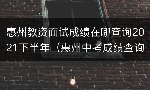 惠州教资面试成绩在哪查询2021下半年（惠州中考成绩查询入口网站2021）