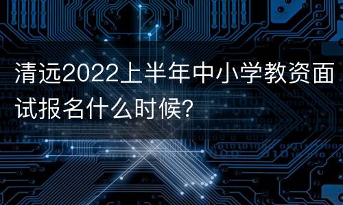 清远2022上半年中小学教资面试报名什么时候？