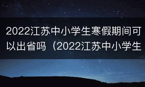 2022江苏中小学生寒假期间可以出省吗（2022江苏中小学生寒假期间可以出省吗知乎）