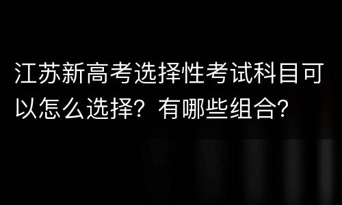 江苏新高考选择性考试科目可以怎么选择？有哪些组合？