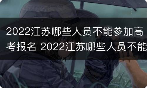 2022江苏哪些人员不能参加高考报名 2022江苏哪些人员不能参加高考报名呢